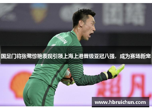 国足门将张鹭惊艳表现引领上海上港晋级亚冠八强，成为赛场新宠