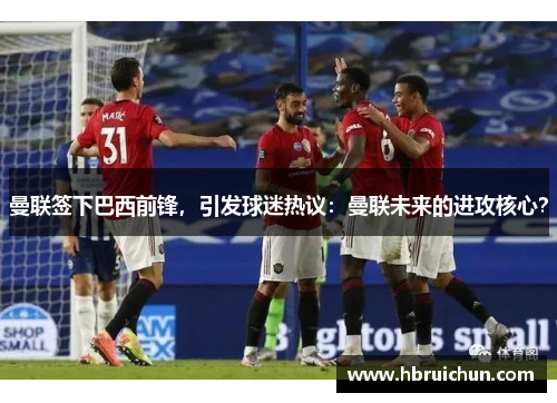 曼联签下巴西前锋，引发球迷热议：曼联未来的进攻核心？