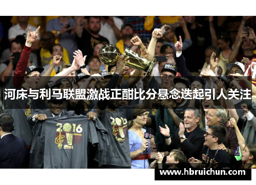 河床与利马联盟激战正酣比分悬念迭起引人关注
